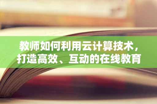 教师如何利用云计算技术，打造高效、互动的在线教育平台？