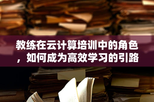 教练在云计算培训中的角色，如何成为高效学习的引路人？