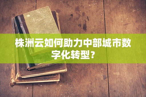 株洲云如何助力中部城市数字化转型？