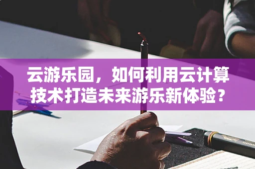 云游乐园，如何利用云计算技术打造未来游乐新体验？