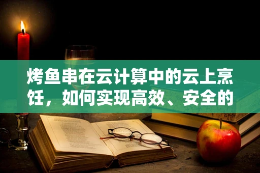 烤鱼串在云计算中的云上烹饪，如何实现高效、安全的云端美食共享？