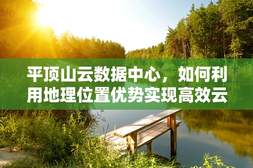 平顶山云数据中心，如何利用地理位置优势实现高效云计算部署？