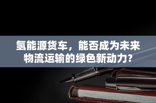 氢能源货车，能否成为未来物流运输的绿色新动力？