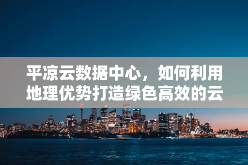 平凉云数据中心，如何利用地理优势打造绿色高效的云计算基础设施？