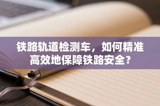 铁路轨道检测车，如何精准高效地保障铁路安全？