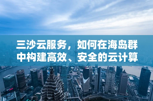 三沙云服务，如何在海岛群中构建高效、安全的云计算环境？