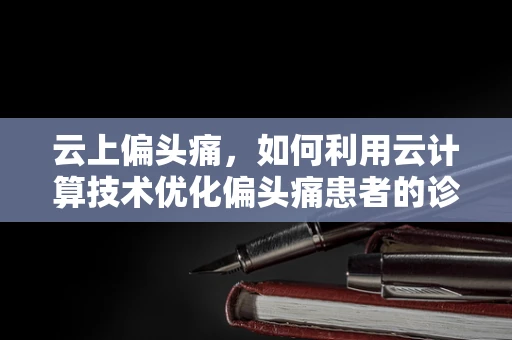 云上偏头痛，如何利用云计算技术优化偏头痛患者的诊疗体验？