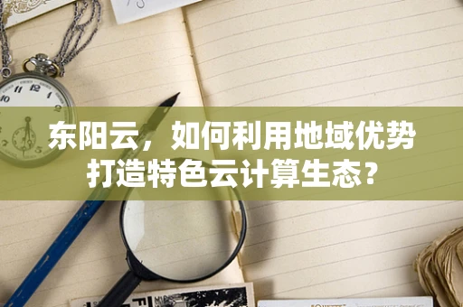 东阳云，如何利用地域优势打造特色云计算生态？