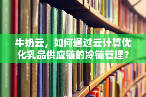 牛奶云，如何通过云计算优化乳品供应链的冷链管理？