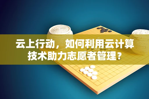 云上行动，如何利用云计算技术助力志愿者管理？