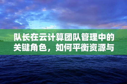 队长在云计算团队管理中的关键角色，如何平衡资源与激励团队？