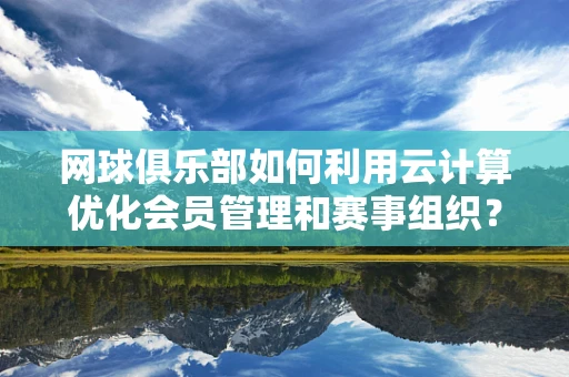 网球俱乐部如何利用云计算优化会员管理和赛事组织？