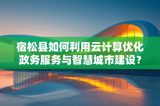 宿松县如何利用云计算优化政务服务与智慧城市建设？