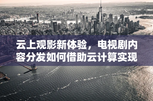 云上观影新体验，电视剧内容分发如何借助云计算实现高效与个性化？