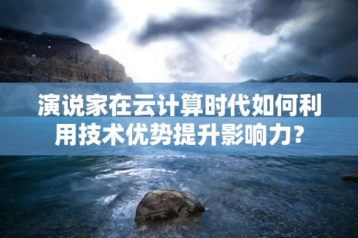 演说家在云计算时代如何利用技术优势提升影响力？