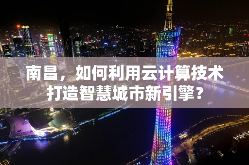 南昌，如何利用云计算技术打造智慧城市新引擎？