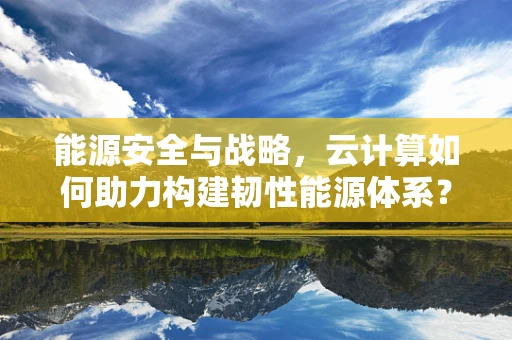 能源安全与战略，云计算如何助力构建韧性能源体系？