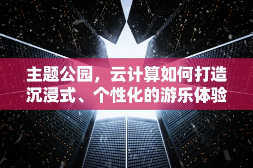 主题公园，云计算如何打造沉浸式、个性化的游乐体验？