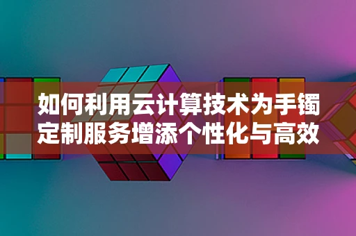 如何利用云计算技术为手镯定制服务增添个性化与高效性？