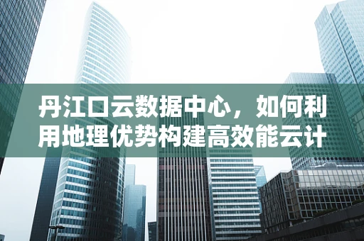 丹江口云数据中心，如何利用地理优势构建高效能云计算平台？