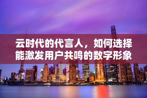 云时代的代言人，如何选择能激发用户共鸣的数字形象？