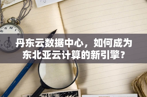 丹东云数据中心，如何成为东北亚云计算的新引擎？