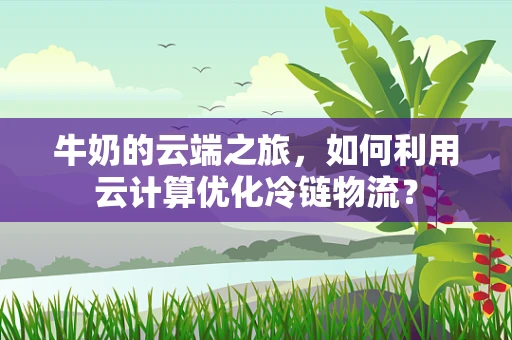 牛奶的云端之旅，如何利用云计算优化冷链物流？