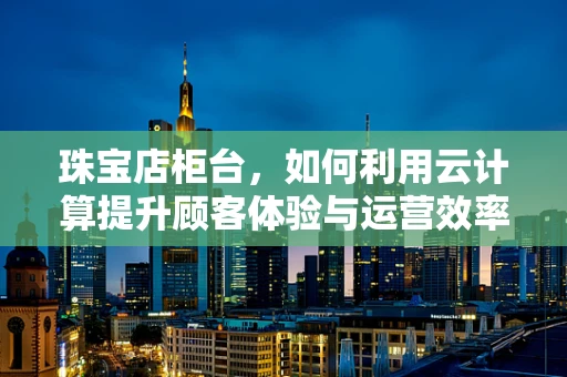 珠宝店柜台，如何利用云计算提升顾客体验与运营效率？