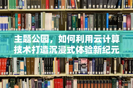 主题公园，如何利用云计算技术打造沉浸式体验新纪元？