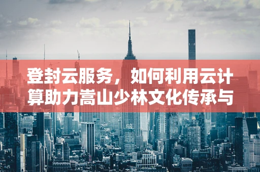 登封云服务，如何利用云计算助力嵩山少林文化传承与创新？