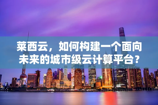 莱西云，如何构建一个面向未来的城市级云计算平台？