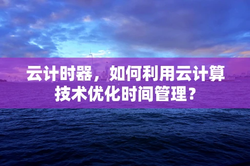 云计时器，如何利用云计算技术优化时间管理？