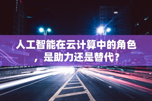 人工智能在云计算中的角色，是助力还是替代？