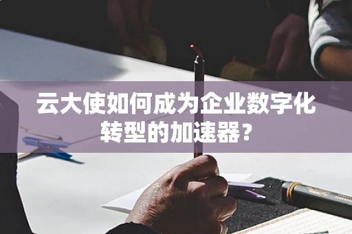 云大使如何成为企业数字化转型的加速器？