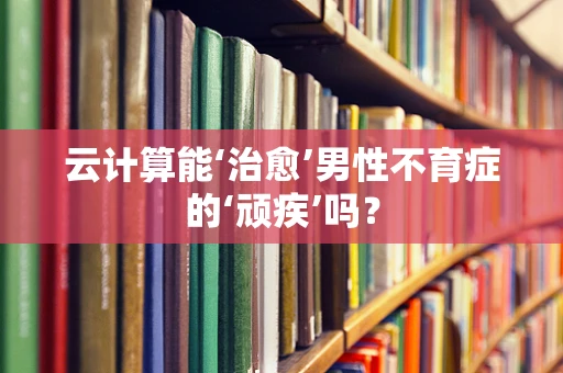 云计算能‘治愈’男性不育症的‘顽疾’吗？