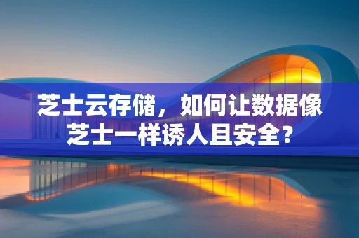 芝士云存储，如何让数据像芝士一样诱人且安全？