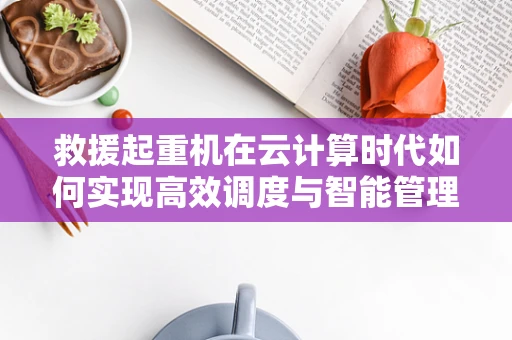 救援起重机在云计算时代如何实现高效调度与智能管理？