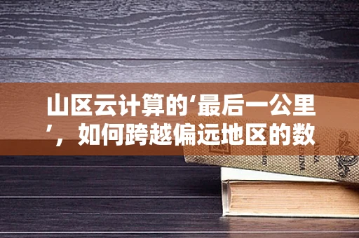 山区云计算的‘最后一公里’，如何跨越偏远地区的数字鸿沟？