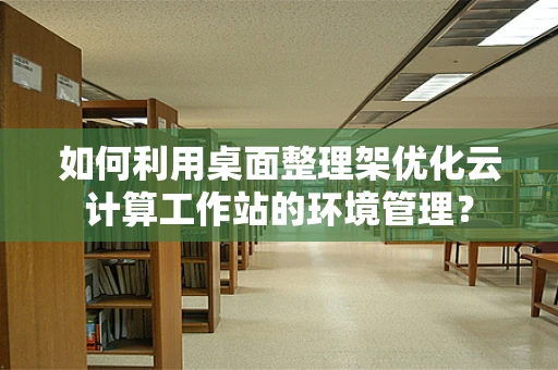 如何利用桌面整理架优化云计算工作站的环境管理？