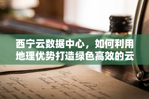 西宁云数据中心，如何利用地理优势打造绿色高效的云计算服务？