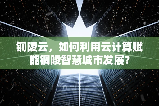 铜陵云，如何利用云计算赋能铜陵智慧城市发展？