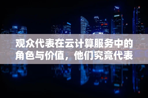 观众代表在云计算服务中的角色与价值，他们究竟代表了什么？