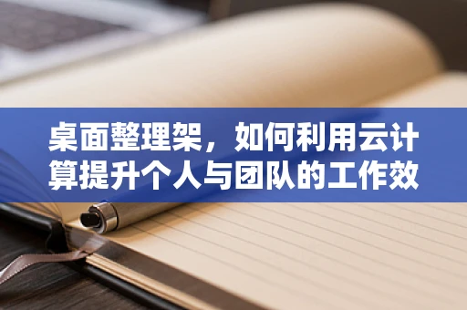 桌面整理架，如何利用云计算提升个人与团队的工作效率？