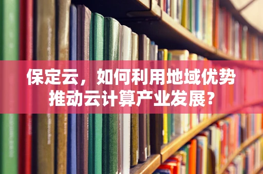 保定云，如何利用地域优势推动云计算产业发展？