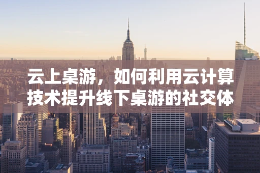 云上桌游，如何利用云计算技术提升线下桌游的社交体验？