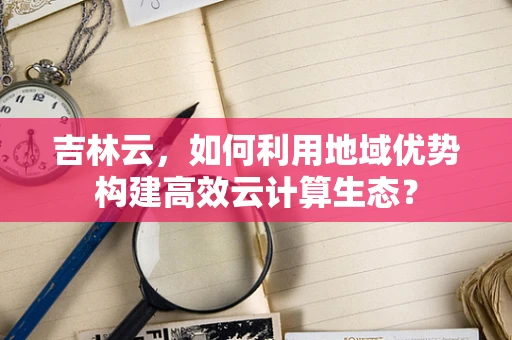 吉林云，如何利用地域优势构建高效云计算生态？