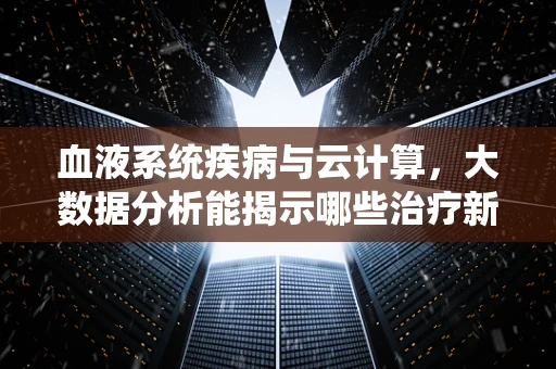 血液系统疾病与云计算，大数据分析能揭示哪些治疗新线索？