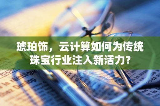 琥珀饰，云计算如何为传统珠宝行业注入新活力？