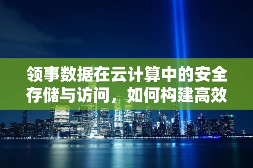 领事数据在云计算中的安全存储与访问，如何构建高效而安全的云领事服务？