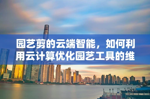 园艺剪的云端智能，如何利用云计算优化园艺工具的维护与管理？